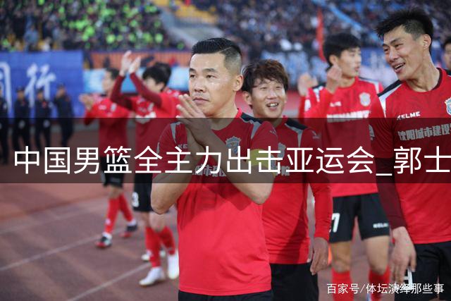 中国男篮全主力出击亚运会 郭士强帅位危机四伏