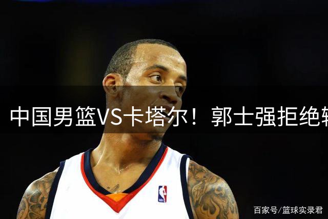中国男篮VS卡塔尔！郭士强拒绝输球，杨瀚森首发，央视直播