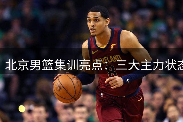 北京男篮集训亮点：三大主力状态火热 阵容深度显著提升
