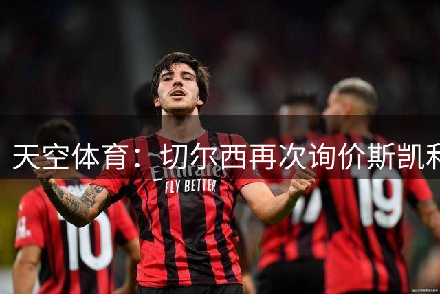 天空体育：切尔西再次询价斯凯利，阿森纳不希望将他卖给同城死敌