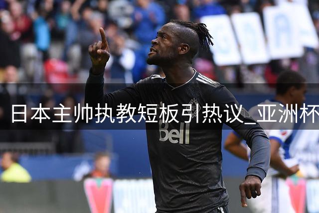 日本主帅执教短板引热议 亚洲杯夺冠前景蒙上阴影