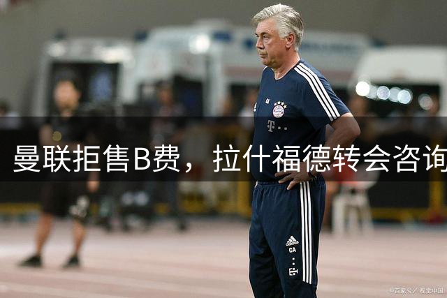 曼联拒售B费，拉什福德转会咨询曝光