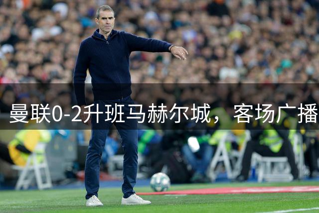 曼联0-2升班马赫尔城，客场广播补刀：回程火车已取消