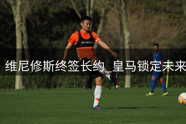 维尼修斯终签长约 皇马锁定未来核心至2032