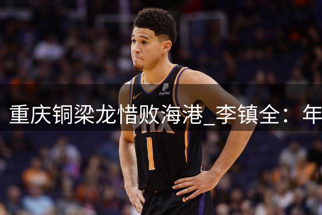 重庆铜梁龙惜败海港 李镇全：年轻球队需要更多担当